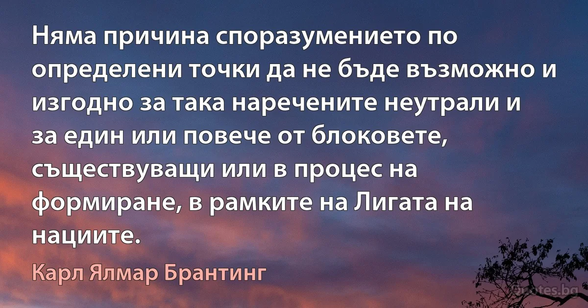 Няма причина споразумението по определени точки да не бъде възможно и изгодно за така наречените неутрали и за един или повече от блоковете, съществуващи или в процес на формиране, в рамките на Лигата на нациите. (Карл Ялмар Брантинг)