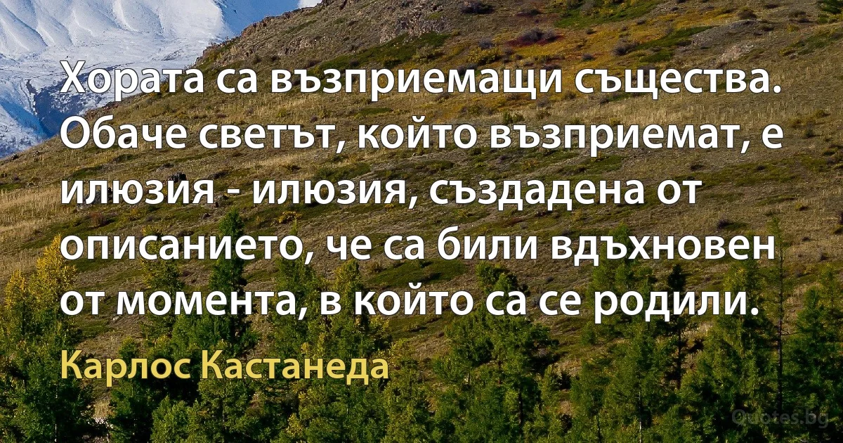 Хората са възприемащи същества. Обаче светът, който възприемат, е илюзия - илюзия, създадена от описанието, че са били вдъхновен от момента, в който са се родили. (Карлос Кастанеда)