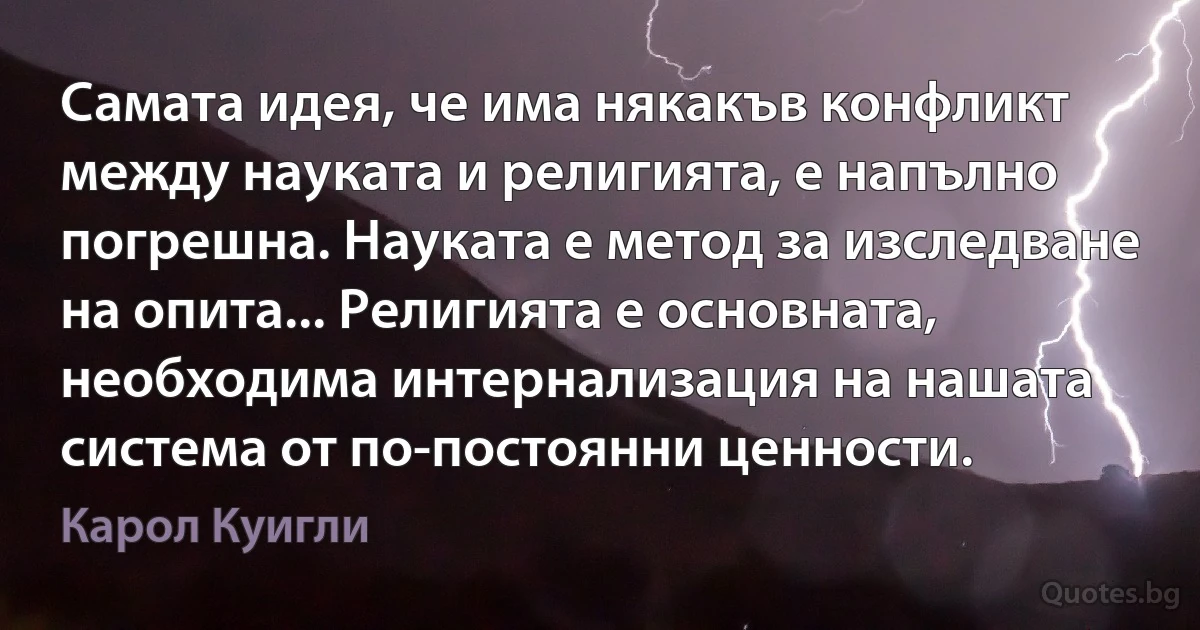 Самата идея, че има някакъв конфликт между науката и религията, е напълно погрешна. Науката е метод за изследване на опита... Религията е основната, необходима интернализация на нашата система от по-постоянни ценности. (Карол Куигли)