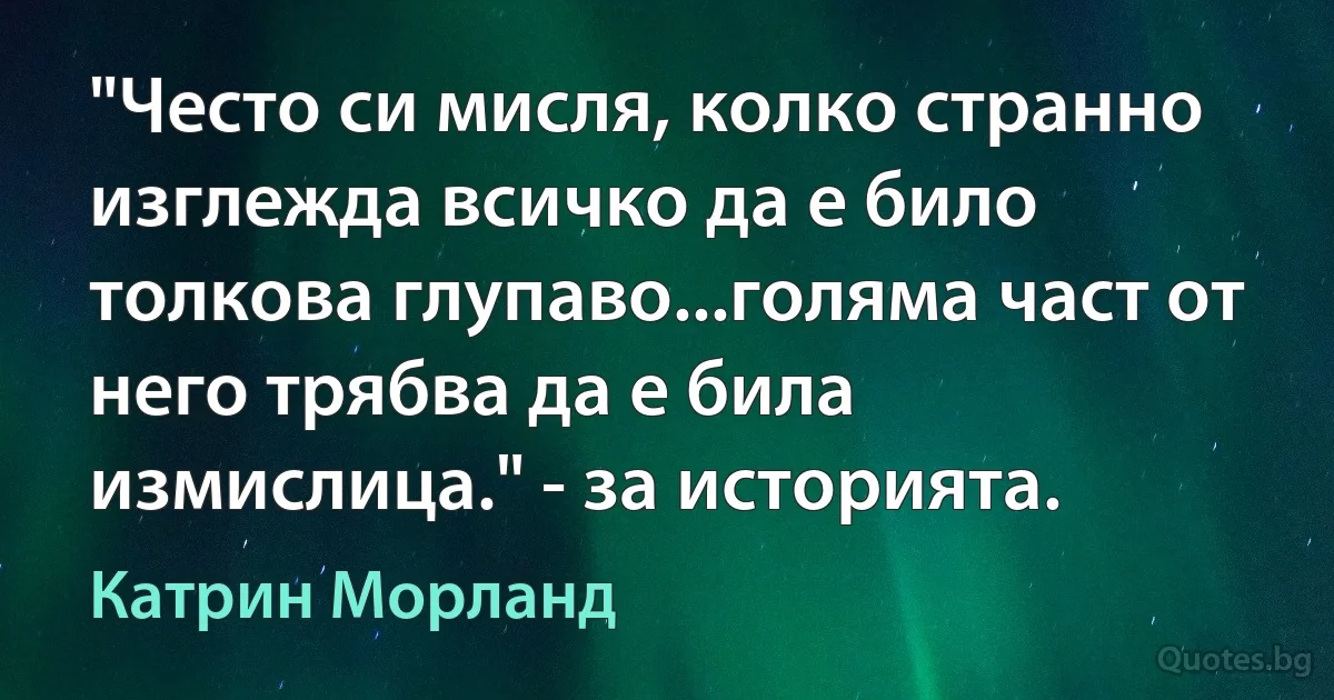 "Често си мисля, колко странно изглежда всичко да е било толкова глупаво...голяма част от него трябва да е била измислица." - за историята. (Катрин Морланд)