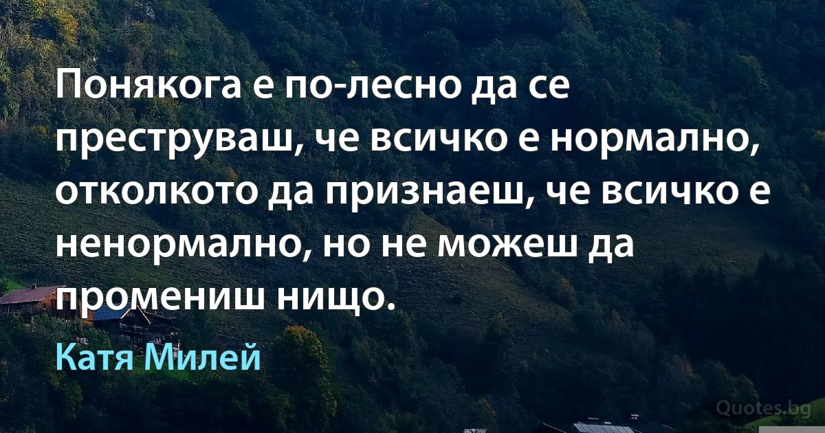 Понякога е по-лесно да се преструваш, че всичко е нормално, отколкото да признаеш, че всичко е ненормално, но не можеш да промениш нищо. (Катя Милей)