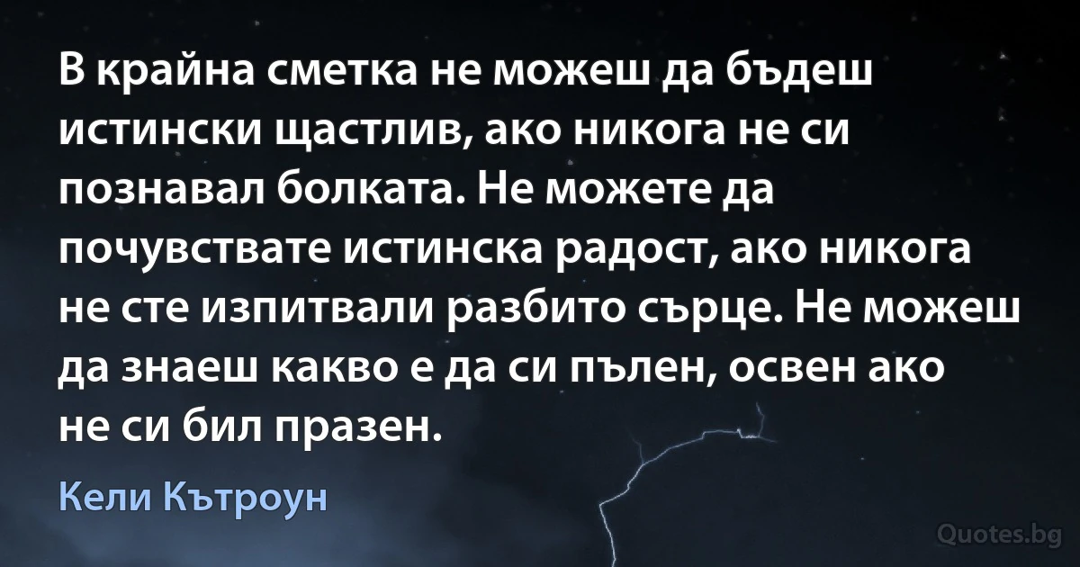 В крайна сметка не можеш да бъдеш истински щастлив, ако никога не си познавал болката. Не можете да почувствате истинска радост, ако никога не сте изпитвали разбито сърце. Не можеш да знаеш какво е да си пълен, освен ако не си бил празен. (Кели Кътроун)