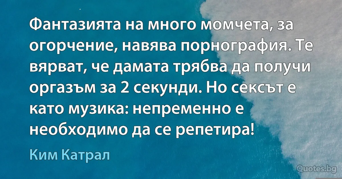 Фантазията на много момчета, за огорчение, навява порнография. Те вярват, че дамата трябва да получи оргазъм за 2 секунди. Но сексът е като музика: непременно е необходимо да се репетира! (Ким Катрал)