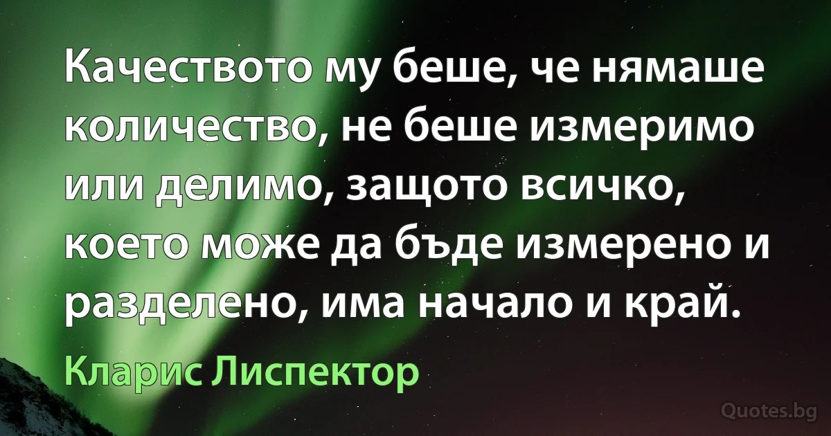 Качеството му беше, че нямаше количество, не беше измеримо или делимо, защото всичко, което може да бъде измерено и разделено, има начало и край. (Кларис Лиспектор)