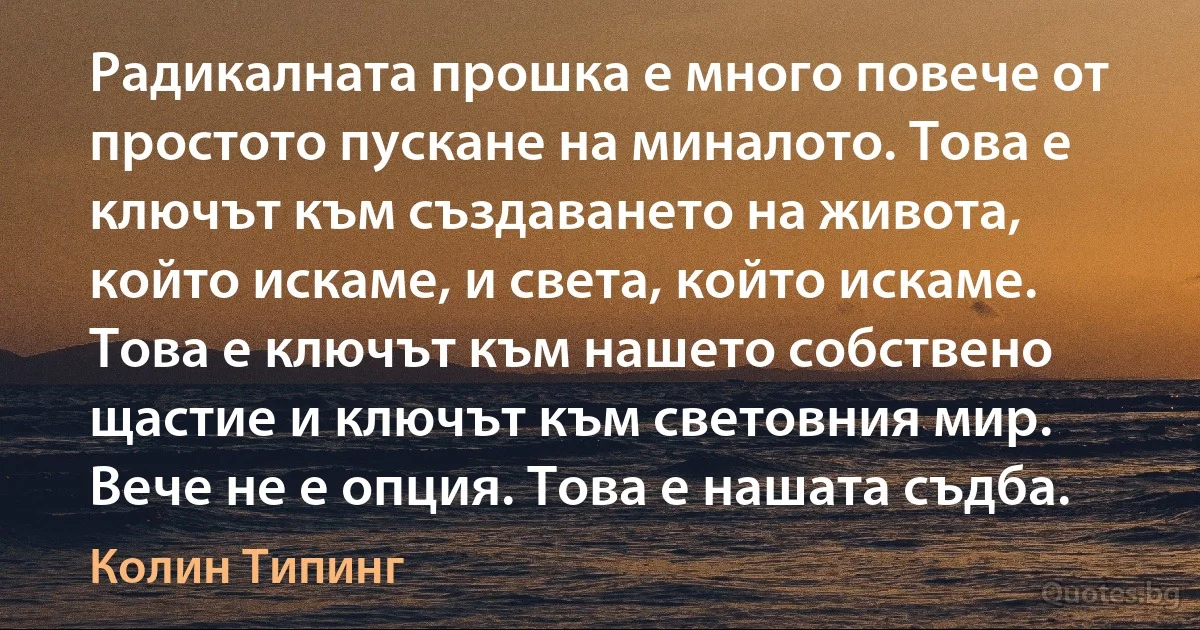 Радикалната прошка е много повече от простото пускане на миналото. Това е ключът към създаването на живота, който искаме, и света, който искаме. Това е ключът към нашето собствено щастие и ключът към световния мир. Вече не е опция. Това е нашата съдба. (Колин Типинг)