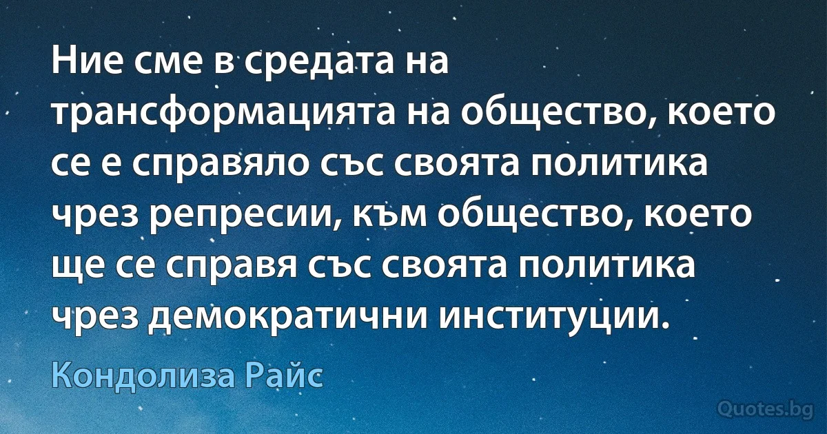 Ние сме в средата на трансформацията на общество, което се е справяло със своята политика чрез репресии, към общество, което ще се справя със своята политика чрез демократични институции. (Кондолиза Райс)