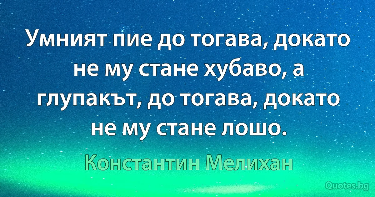 Умният пие до тогава, докато не му стане хубаво, а глупакът, до тогава, докато не му стане лошо. (Константин Мелихан)