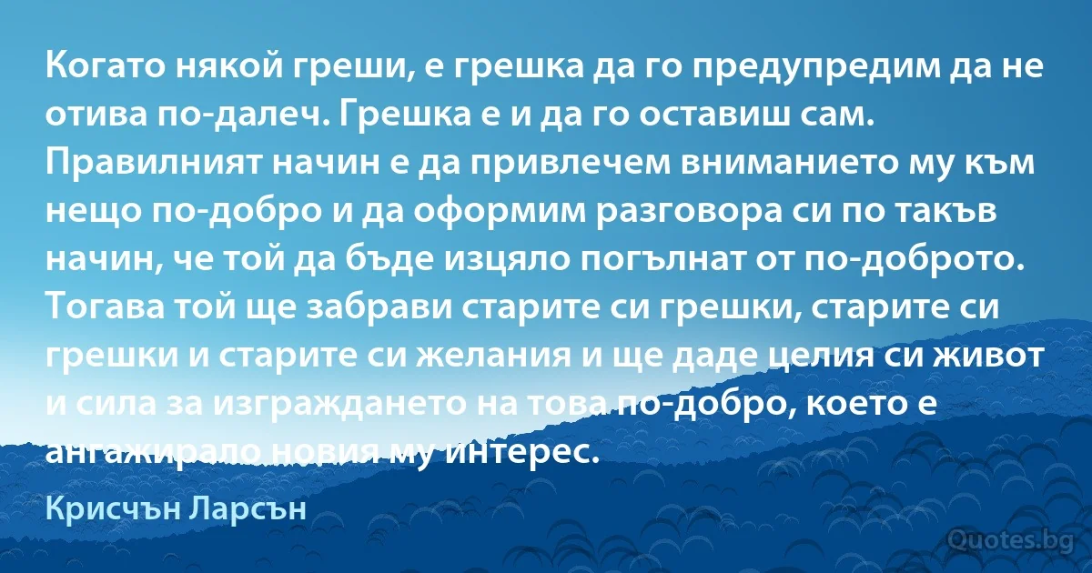 Когато някой греши, е грешка да го предупредим да не отива по-далеч. Грешка е и да го оставиш сам. Правилният начин е да привлечем вниманието му към нещо по-добро и да оформим разговора си по такъв начин, че той да бъде изцяло погълнат от по-доброто. Тогава той ще забрави старите си грешки, старите си грешки и старите си желания и ще даде целия си живот и сила за изграждането на това по-добро, което е ангажирало новия му интерес. (Крисчън Ларсън)