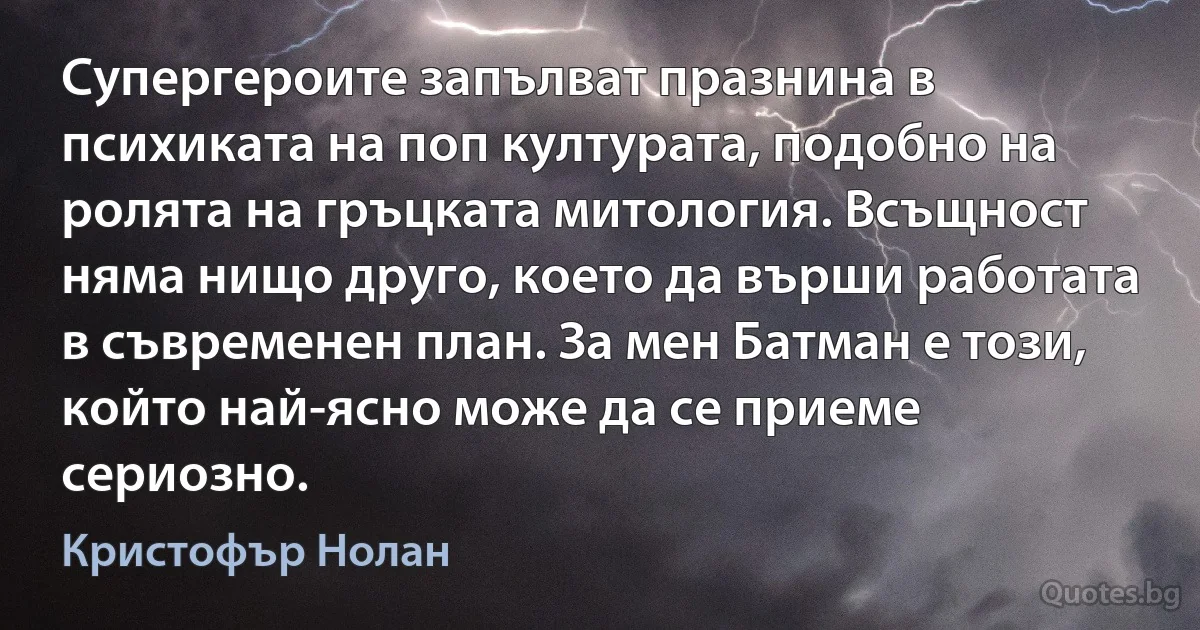 Супергероите запълват празнина в психиката на поп културата, подобно на ролята на гръцката митология. Всъщност няма нищо друго, което да върши работата в съвременен план. За мен Батман е този, който най-ясно може да се приеме сериозно. (Кристофър Нолан)