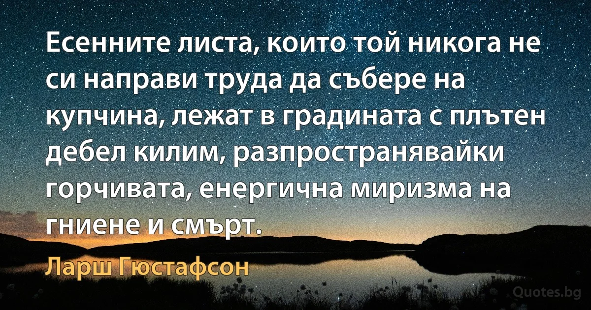 Есенните листа, които той никога не си направи труда да събере на купчина, лежат в градината с плътен дебел килим, разпространявайки горчивата, енергична миризма на гниене и смърт. (Ларш Гюстафсон)