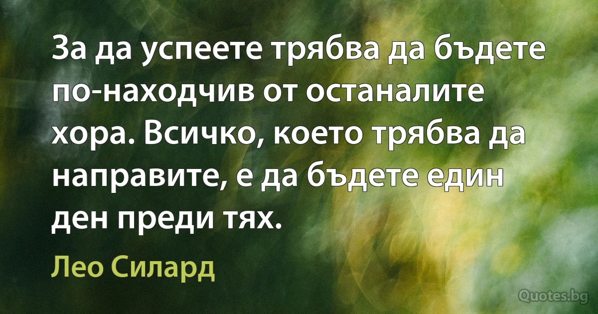 За да успеете трябва да бъдете по-находчив от останалите хора. Всичко, което трябва да направите, е да бъдете един ден преди тях. (Лео Силард)