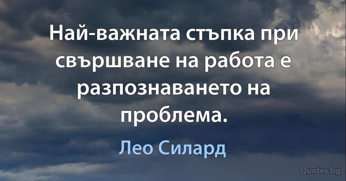 Най-важната стъпка при свършване на работа е разпознаването на проблема. (Лео Силард)