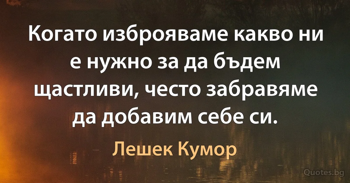 Когато изброяваме какво ни е нужно за да бъдем щастливи, често забравяме да добавим себе си. (Лешек Кумор)