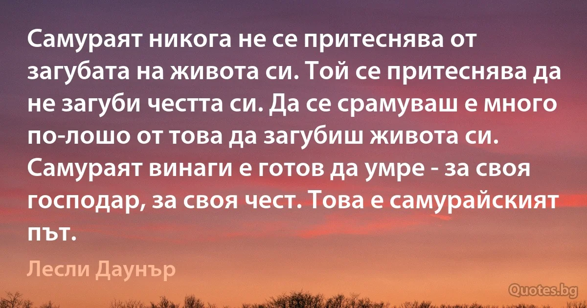 Самураят никога не се притеснява от загубата на живота си. Той се притеснява да не загуби честта си. Да се срамуваш е много по-лошо от това да загубиш живота си. Самураят винаги е готов да умре - за своя господар, за своя чест. Това е самурайският път. (Лесли Даунър)