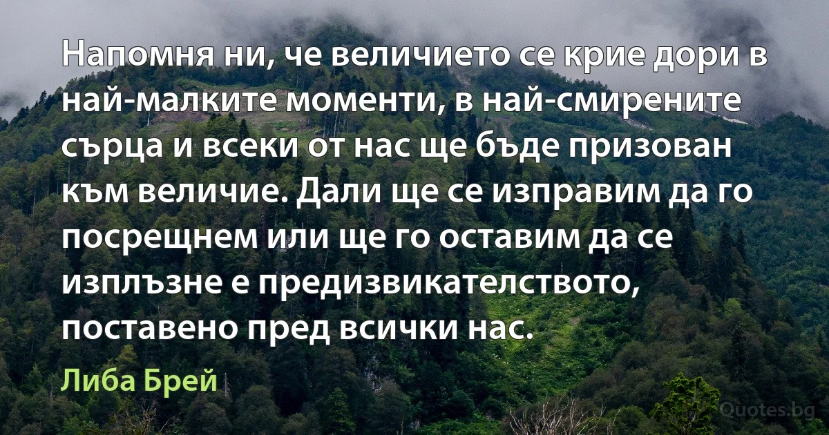 Напомня ни, че величието се крие дори в най-малките моменти, в най-смирените сърца и всеки от нас ще бъде призован към величие. Дали ще се изправим да го посрещнем или ще го оставим да се изплъзне е предизвикателството, поставено пред всички нас. (Либа Брей)