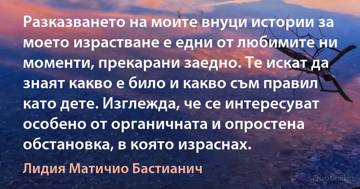 Разказването на моите внуци истории за моето израстване е едни от любимите ни моменти, прекарани заедно. Те искат да знаят какво е било и какво съм правил като дете. Изглежда, че се интересуват особено от органичната и опростена обстановка, в която израснах. (Лидия Матичио Бастианич)