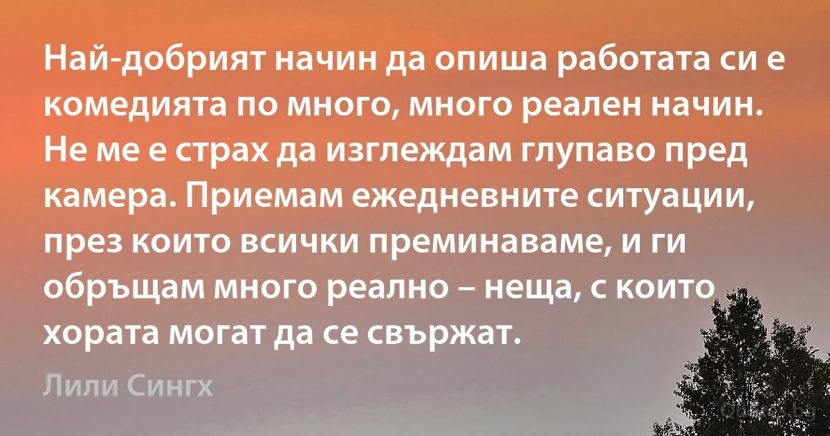 Най-добрият начин да опиша работата си е комедията по много, много реален начин. Не ме е страх да изглеждам глупаво пред камера. Приемам ежедневните ситуации, през които всички преминаваме, и ги обръщам много реално – неща, с които хората могат да се свържат. (Лили Сингх)