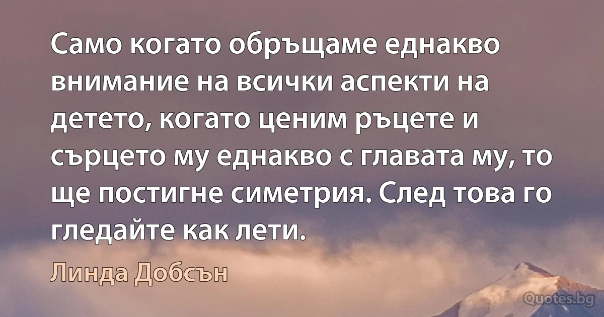 Само когато обръщаме еднакво внимание на всички аспекти на детето, когато ценим ръцете и сърцето му еднакво с главата му, то ще постигне симетрия. След това го гледайте как лети. (Линда Добсън)