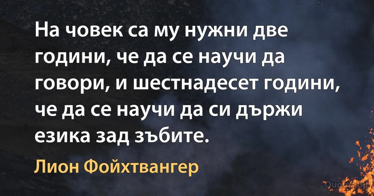 На човек са му нужни две години, че да се научи да говори, и шестнадесет години, че да се научи да си държи езика зад зъбите. (Лион Фойхтвангер)