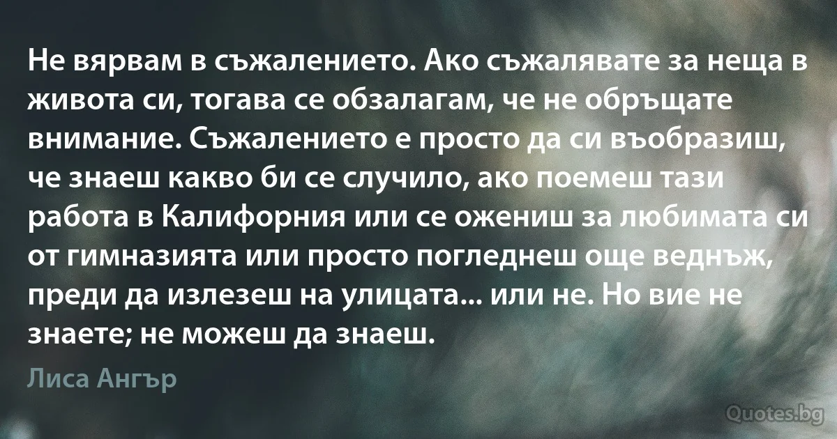 Не вярвам в съжалението. Ако съжалявате за неща в живота си, тогава се обзалагам, че не обръщате внимание. Съжалението е просто да си въобразиш, че знаеш какво би се случило, ако поемеш тази работа в Калифорния или се ожениш за любимата си от гимназията или просто погледнеш още веднъж, преди да излезеш на улицата... или не. Но вие не знаете; не можеш да знаеш. (Лиса Ангър)