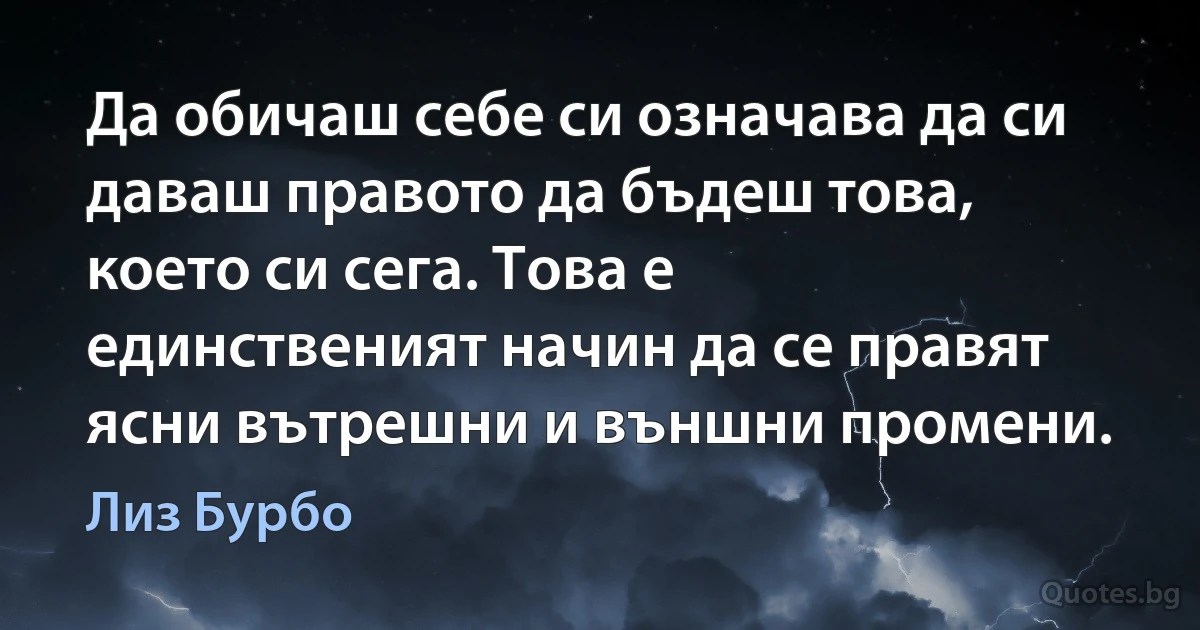 Да обичаш себе си означава да си даваш правото да бъдеш това, което си сега. Това е единственият начин да се правят ясни вътрешни и външни промени. (Лиз Бурбо)