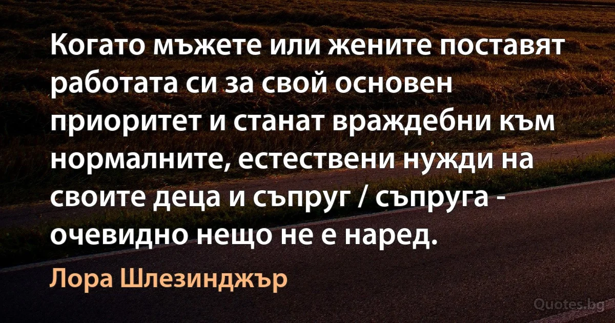 Когато мъжете или жените поставят работата си за свой основен приоритет и станат враждебни към нормалните, естествени нужди на своите деца и съпруг / съпруга - очевидно нещо не е наред. (Лора Шлезинджър)