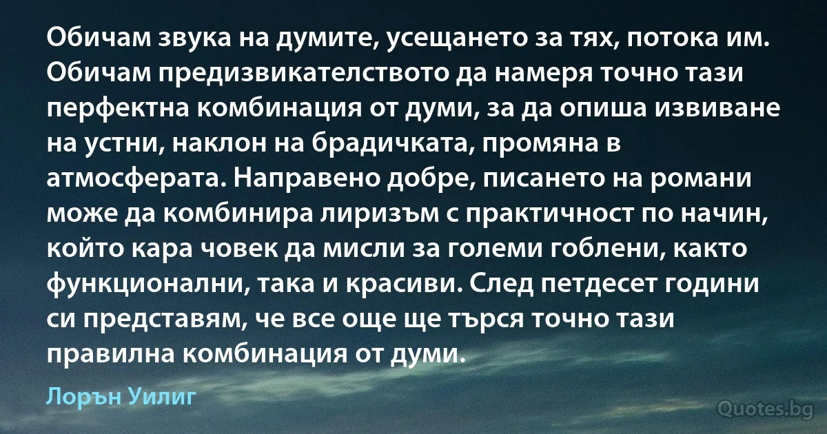 Обичам звука на думите, усещането за тях, потока им. Обичам предизвикателството да намеря точно тази перфектна комбинация от думи, за да опиша извиване на устни, наклон на брадичката, промяна в атмосферата. Направено добре, писането на романи може да комбинира лиризъм с практичност по начин, който кара човек да мисли за големи гоблени, както функционални, така и красиви. След петдесет години си представям, че все още ще търся точно тази правилна комбинация от думи. (Лорън Уилиг)