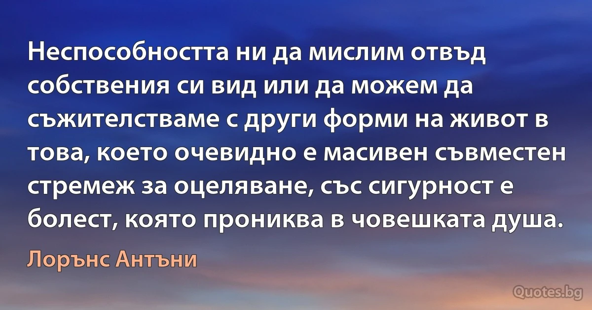 Неспособността ни да мислим отвъд собствения си вид или да можем да съжителстваме с други форми на живот в това, което очевидно е масивен съвместен стремеж за оцеляване, със сигурност е болест, която прониква в човешката душа. (Лорънс Антъни)