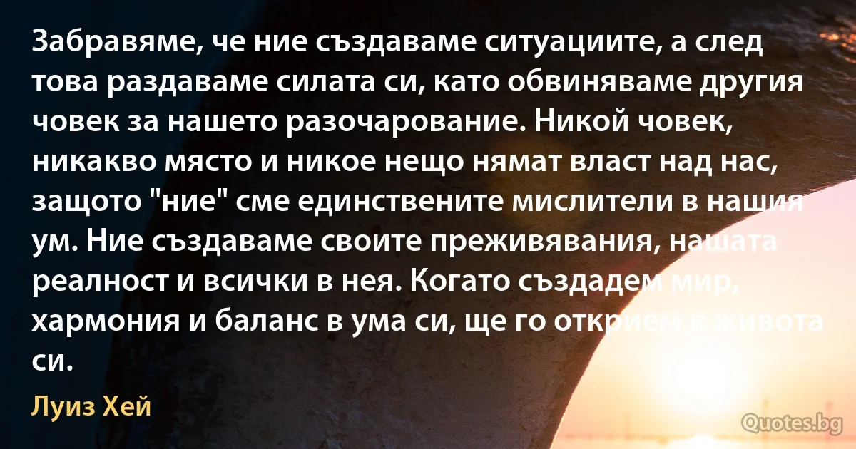 Забравяме, че ние създаваме ситуациите, а след това раздаваме силата си, като обвиняваме другия човек за нашето разочарование. Никой човек, никакво място и никое нещо нямат власт над нас, защото "ние" сме единствените мислители в нашия ум. Ние създаваме своите преживявания, нашата реалност и всички в нея. Когато създадем мир, хармония и баланс в ума си, ще го открием в живота си. (Луиз Хей)