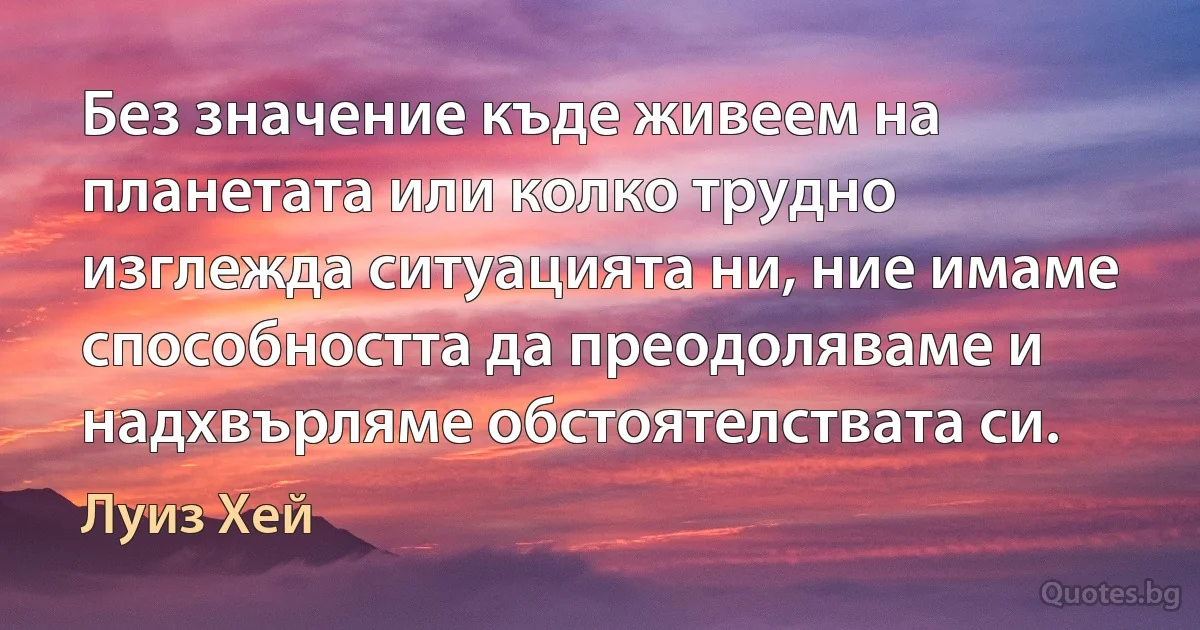 Без значение къде живеем на планетата или колко трудно изглежда ситуацията ни, ние имаме способността да преодоляваме и надхвърляме обстоятелствата си. (Луиз Хей)