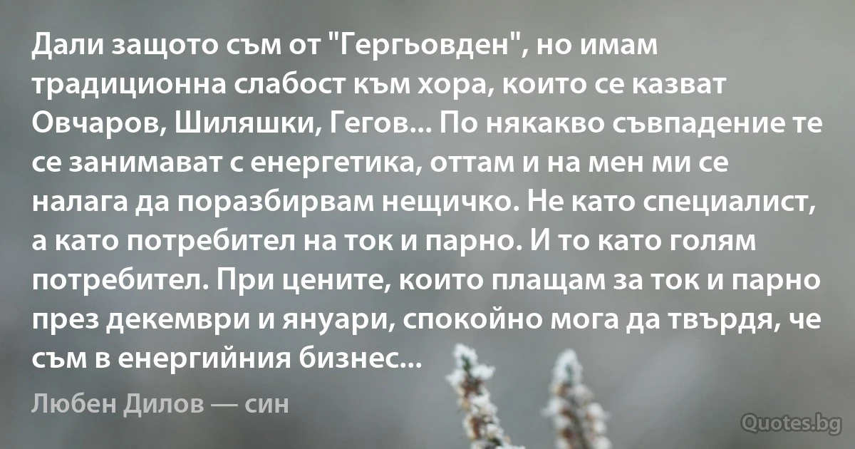 Дали защото съм от "Гергьовден", но имам традиционна слабост към хора, които се казват Овчаров, Шиляшки, Гегов... По някакво съвпадение те се занимават с енергетика, оттам и на мен ми се налага да поразбирвам нещичко. Не като специалист, а като потребител на ток и парно. И то като голям потребител. При цените, които плащам за ток и парно през декември и януари, спокойно мога да твърдя, че съм в енергийния бизнес... (Любен Дилов — син)