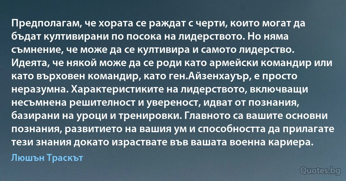 Предполагам, че хората се раждат с черти, които могат да бъдат култивирани по посока на лидерството. Но няма съмнение, че може да се култивира и самото лидерство. Идеята, че някой може да се роди като армейски командир или като върховен командир, като ген.Айзенхауър, е просто неразумна. Характеристиките на лидерството, включващи несъмнена решителност и увереност, идват от познания, базирани на уроци и тренировки. Главното са вашите основни познания, развитието на вашия ум и способността да прилагате тези знания докато израствате във вашата военна кариера. (Люшън Траскът)