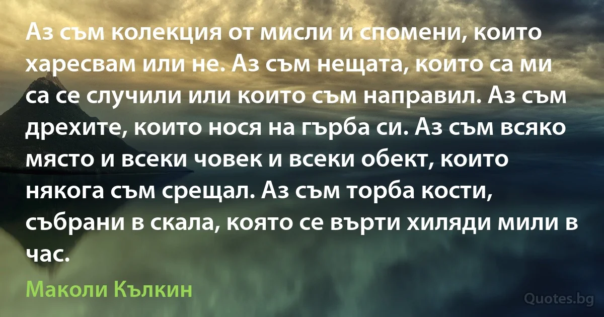 Аз съм колекция от мисли и спомени, които харесвам или не. Аз съм нещата, които са ми са се случили или които съм направил. Аз съм дрехите, които нося на гърба си. Аз съм всяко място и всеки човек и всеки обект, които някога съм срещал. Аз съм торба кости, събрани в скала, която се върти хиляди мили в час. (Маколи Кълкин)