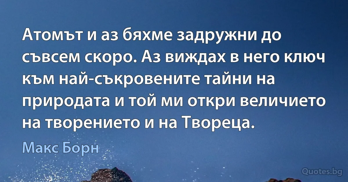 Атомът и аз бяхме задружни до съвсем скоро. Аз виждах в него ключ към най-съкровените тайни на природата и той ми откри величието на творението и на Твореца. (Макс Борн)