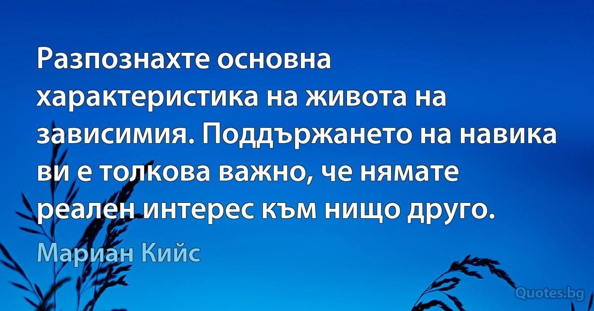 Разпознахте основна характеристика на живота на зависимия. Поддържането на навика ви е толкова важно, че нямате реален интерес към нищо друго. (Мариан Кийс)