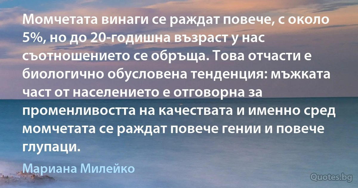 Момчетата винаги се раждат повече, с около 5%, но до 20-годишна възраст у нас съотношението се обръща. Това отчасти е биологично обусловена тенденция: мъжката част от населението е отговорна за променливостта на качествата и именно сред момчетата се раждат повече гении и повече глупаци. (Мариана Милейко)