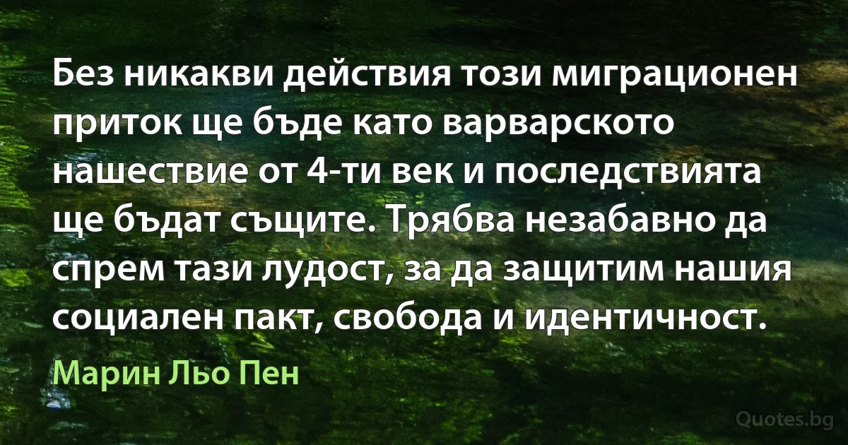 Без никакви действия този миграционен приток ще бъде като варварското нашествие от 4-ти век и последствията ще бъдат същите. Трябва незабавно да спрем тази лудост, за да защитим нашия социален пакт, свобода и идентичност. (Марин Льо Пен)