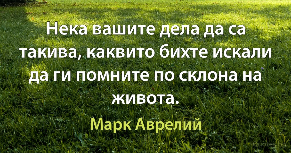 Нека вашите дела да са такива, каквито бихте искали да ги помните по склона на живота. (Марк Аврелий)