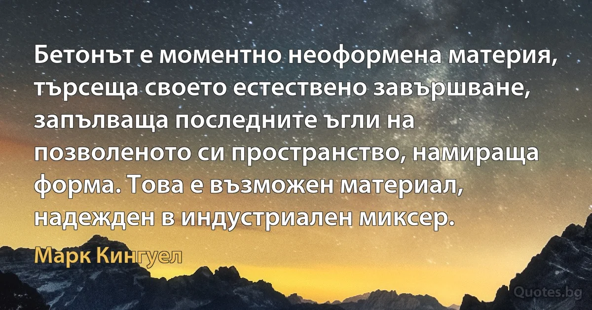 Бетонът е моментно неоформена материя, търсеща своето естествено завършване, запълваща последните ъгли на позволеното си пространство, намираща форма. Това е възможен материал, надежден в индустриален миксер. (Марк Кингуел)