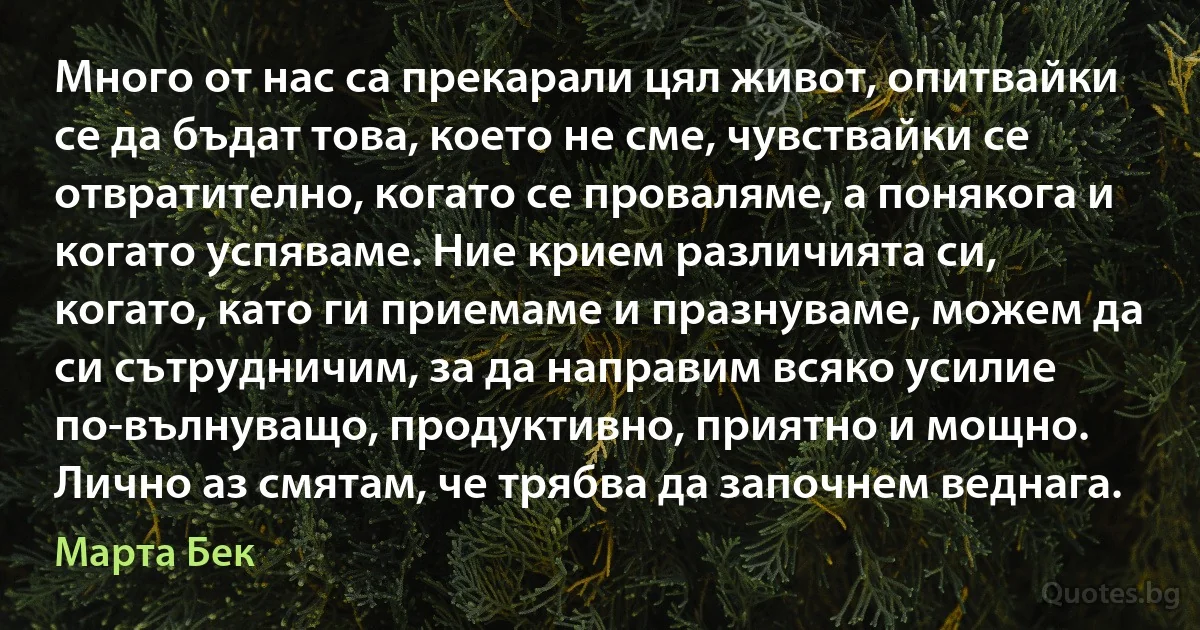 Много от нас са прекарали цял живот, опитвайки се да бъдат това, което не сме, чувствайки се отвратително, когато се проваляме, а понякога и когато успяваме. Ние крием различията си, когато, като ги приемаме и празнуваме, можем да си сътрудничим, за да направим всяко усилие по-вълнуващо, продуктивно, приятно и мощно. Лично аз смятам, че трябва да започнем веднага. (Марта Бек)