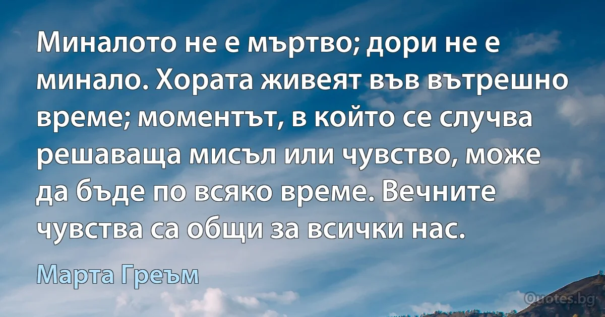 Миналото не е мъртво; дори не е минало. Хората живеят във вътрешно време; моментът, в който се случва решаваща мисъл или чувство, може да бъде по всяко време. Вечните чувства са общи за всички нас. (Марта Греъм)