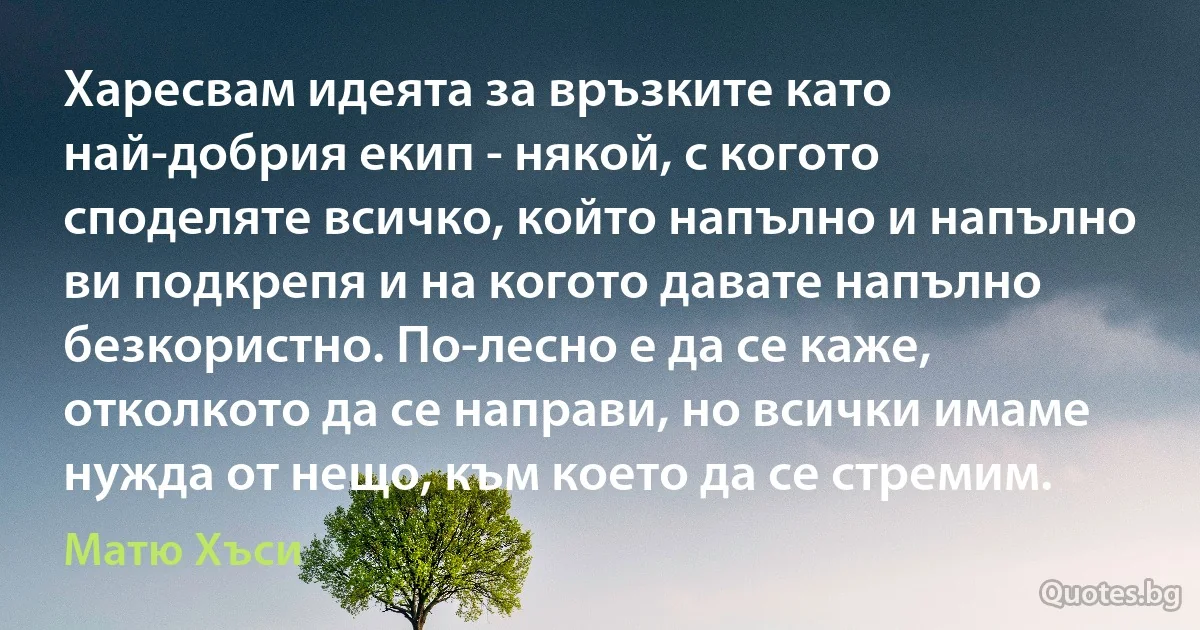 Харесвам идеята за връзките като най-добрия екип - някой, с когото споделяте всичко, който напълно и напълно ви подкрепя и на когото давате напълно безкористно. По-лесно е да се каже, отколкото да се направи, но всички имаме нужда от нещо, към което да се стремим. (Матю Хъси)