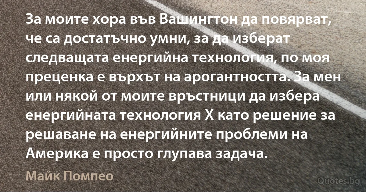 За моите хора във Вашингтон да повярват, че са достатъчно умни, за да изберат следващата енергийна технология, по моя преценка е върхът на арогантността. За мен или някой от моите връстници да избера енергийната технология X като решение за решаване на енергийните проблеми на Америка е просто глупава задача. (Майк Помпео)