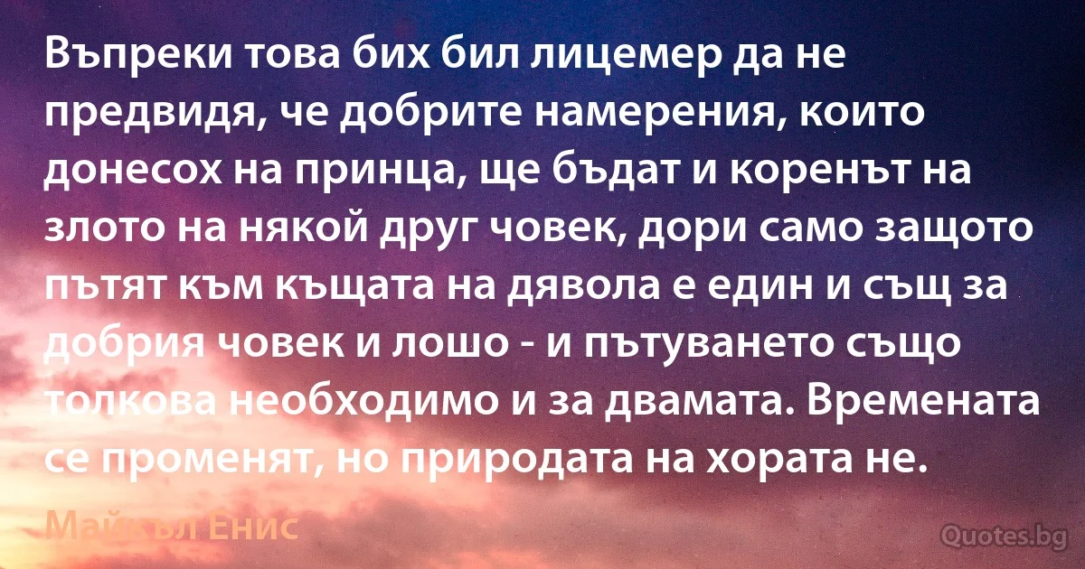 Въпреки това бих бил лицемер да не предвидя, че добрите намерения, които донесох на принца, ще бъдат и коренът на злото на някой друг човек, дори само защото пътят към къщата на дявола е един и същ за добрия човек и лошо - и пътуването също толкова необходимо и за двамата. Времената се променят, но природата на хората не. (Майкъл Енис)