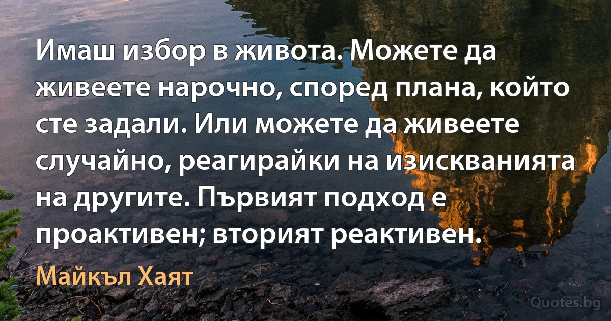 Имаш избор в живота. Можете да живеете нарочно, според плана, който сте задали. Или можете да живеете случайно, реагирайки на изискванията на другите. Първият подход е проактивен; вторият реактивен. (Майкъл Хаят)