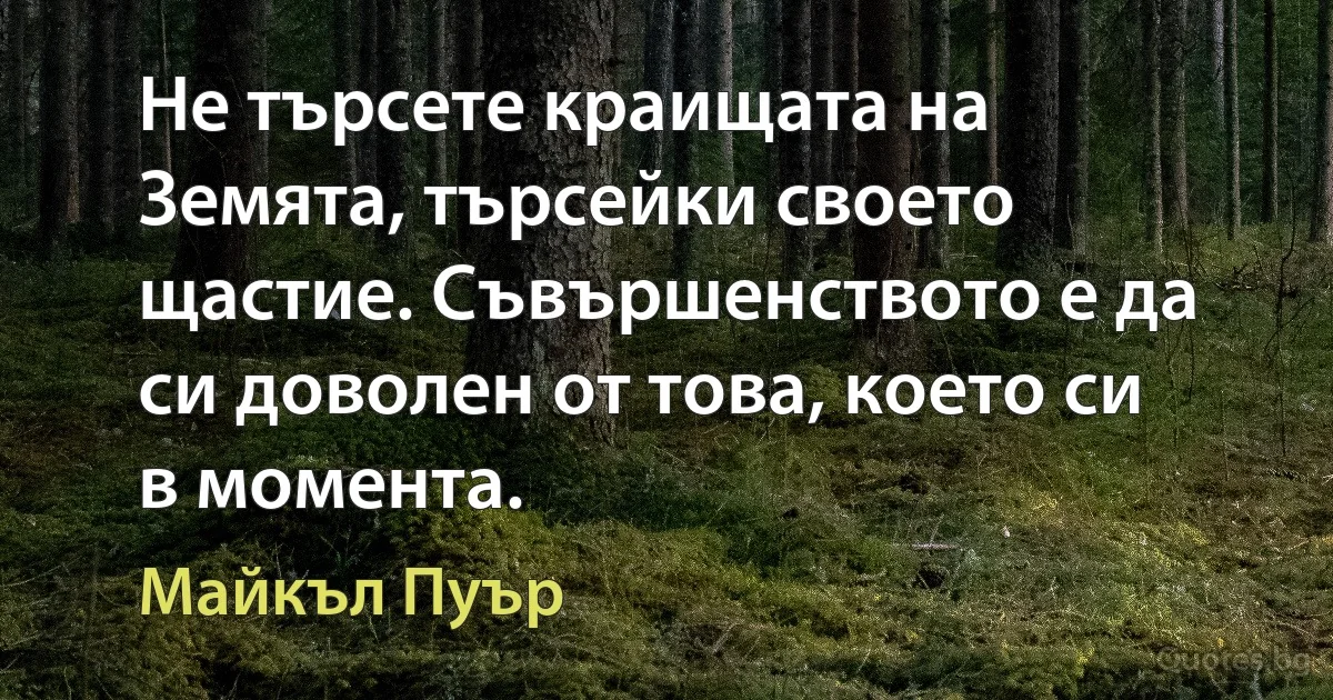 Не търсете краищата на Земята, търсейки своето щастие. Съвършенството е да си доволен от това, което си в момента. (Майкъл Пуър)