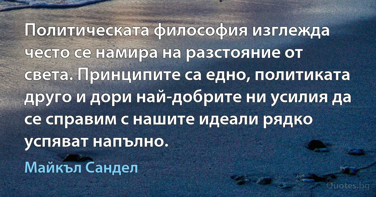 Политическата философия изглежда често се намира на разстояние от света. Принципите са едно, политиката друго и дори най-добрите ни усилия да се справим с нашите идеали рядко успяват напълно. (Майкъл Сандел)