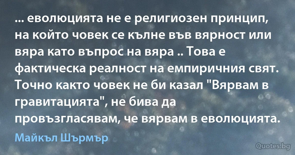 ... еволюцията не е религиозен принцип, на който човек се кълне във вярност или вяра като въпрос на вяра .. Това е фактическа реалност на емпиричния свят. Точно както човек не би казал "Вярвам в гравитацията", не бива да провъзгласявам, че вярвам в еволюцията. (Майкъл Шърмър)