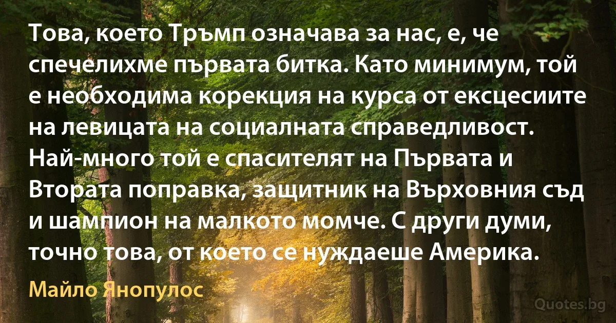 Това, което Тръмп означава за нас, е, че спечелихме първата битка. Като минимум, той е необходима корекция на курса от ексцесиите на левицата на социалната справедливост. Най-много той е спасителят на Първата и Втората поправка, защитник на Върховния съд и шампион на малкото момче. С други думи, точно това, от което се нуждаеше Америка. (Майло Янопулос)