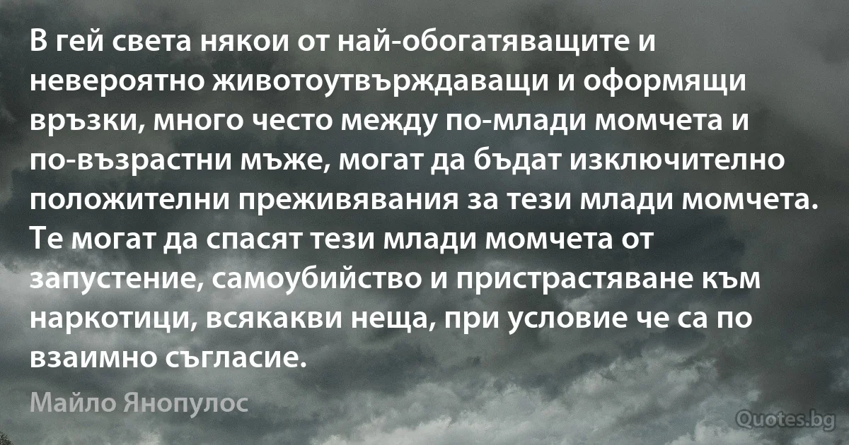 В гей света някои от най-обогатяващите и невероятно животоутвърждаващи и оформящи връзки, много често между по-млади момчета и по-възрастни мъже, могат да бъдат изключително положителни преживявания за тези млади момчета. Те могат да спасят тези млади момчета от запустение, самоубийство и пристрастяване към наркотици, всякакви неща, при условие че са по взаимно съгласие. (Майло Янопулос)